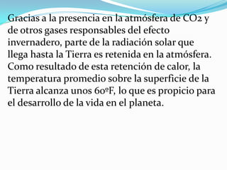 Gracias a la presencia en la atmósfera de CO2 y
de otros gases responsables del efecto
invernadero, parte de la radiación solar que
llega hasta la Tierra es retenida en la atmósfera.
Como resultado de esta retención de calor, la
temperatura promedio sobre la superficie de la
Tierra alcanza unos 60ºF, lo que es propicio para
el desarrollo de la vida en el planeta.
 