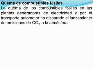 Quema de combustibles fósiles.
La quema de los combustibles fósiles en las
plantas generadoras de electricidad y por el
transporte automotor ha disparado el lanzamiento
de emisiones de CO2 a la atmósfera.
 