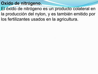 Oxido de nitrógeno.
El óxido de nitrógeno es un producto colateral en
la producción del nylon, y es también emitido por
los fertilizantes usados en la agricultura.
 