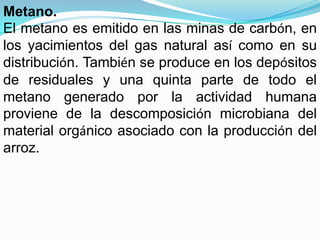 Metano.
El metano es emitido en las minas de carbón, en
los yacimientos del gas natural así como en su
distribución. También se produce en los depósitos
de residuales y una quinta parte de todo el
metano generado por la actividad humana
proviene de la descomposición microbiana del
material orgánico asociado con la producción del
arroz.
 