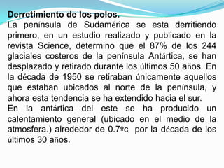 Derretimiento de los polos.
La península de Sudamérica se esta derritiendo
primero, en un estudio realizado y publicado en la
revista Science, determino que el 87% de los 244
glaciales costeros de la península Antártica, se han
desplazado y retirado durante los últimos 50 años. En
la década de 1950 se retiraban únicamente aquellos
que estaban ubicados al norte de la península, y
ahora esta tendencia se ha extendido hacia el sur.
En la antártica del este se ha producido un
calentamiento general (ubicado en el medio de la
atmosfera.) alrededor de 0.7ºc por la década de los
últimos 30 años.
 