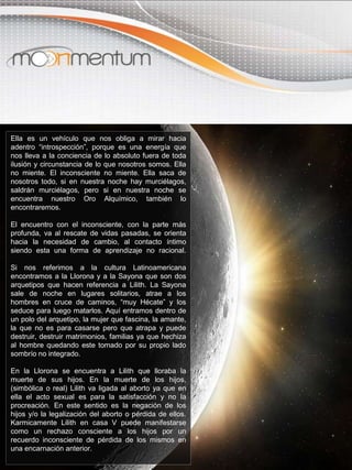 Ella es un vehículo que nos obliga a mirar hacia
adentro “introspección”, porque es una energía que
nos lleva a la conciencia de lo absoluto fuera de toda
ilusión y circunstancia de lo que nosotros somos. Ella
no miente. El inconsciente no miente. Ella saca de
nosotros todo, si en nuestra noche hay murciélagos,
saldrán murciélagos, pero si en nuestra noche se
encuentra nuestro Oro Alquímico, también lo
encontraremos.
El encuentro con el inconsciente, con la parte más
profunda, va al rescate de vidas pasadas, se orienta
hacia la necesidad de cambio, al contacto íntimo
siendo esta una forma de aprendizaje no racional.
Si nos referimos a la cultura Latinoamericana
encontramos a la Llorona y a la Sayona que son dos
arquetipos que hacen referencia a Lilith. La Sayona
sale de noche en lugares solitarios, atrae a los
hombres en cruce de caminos, “muy Hécate” y los
seduce para luego matarlos. Aquí entramos dentro de
un polo del arquetipo, la mujer que fascina, la amante,
la que no es para casarse pero que atrapa y puede
destruir, destruir matrimonios, familias ya que hechiza
al hombre quedando este tomado por su propio lado
sombrío no integrado.
En la Llorona se encuentra a Lilith que lloraba la
muerte de sus hijos. En la muerte de los hijos,
(simbólica o real) Lilith va ligada al aborto ya que en
ella el acto sexual es para la satisfacción y no la
procreación. En este sentido es la negación de los
hijos y/o la legalización del aborto o pérdida de ellos.
Karmicamente Lilith en casa V puede manifestarse
como un rechazo consciente a los hijos por un
recuerdo inconsciente de pérdida de los mismos en
una encarnación anterior.
 