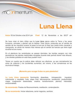 Inicio: 05 de Octubre a las 02:41 pm Final: 12 de Noviembre a las 08:27 am
Se hace notar el claro influjo que la Luna Llena ejerce sobre la Tierra y los seres
humanos, animales y plantas que la habitan. Esta fuerza, producida por el cambio de
sentido de los impulsos lunares al pasar la luna por la fase que media entre creciente y
menguante, se siente de manera más intensa que el cambio de fuerzas que tiene lugar
durante la luna nueva.
En el plenilunio los sonámbulos se pasean dormidos, las heridas sangran con más
persistencia; las plantas medicinales recogidas durante este período tienen más eficacia,
y los árboles podados en esta fase pueden morir.
Tomen en cuenta que la policía debe reforzar sus efectivos, ya que normalmente los
actos de violencia y los accidentes aumentan; así mismo, a las comadronas se les
acumula el trabajo.
¡Momento para recoger frutos no para plantarlos!
La Luna Llena representa: Iluminación, desenlace, introspección, inquietud,
culminación y resultado, fruto, etapa final, efervescencia, recolección, productividad,
magia, imaginación desbordada, creativa, transformación, plenitud, intensidad,
emocionalidad.
Se recomienda: Fiestas de Reconocimiento, meditación, contemplación.
No se recomienda: Iniciar relaciones, cerrar negocios, sembrar.
Luna Llena
 