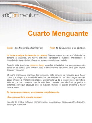 Inicio: 12 de Noviembre a las 08:27 am Final: 19 de Noviembre a las 03:13 pm
La Luna prosigue lentamente su camino. Su cara oscura empieza a “abollarla” de
derecha a izquierda. De nuevo debemos agradecer a nuestros antepasados el
descubrimiento de ciertas influencias lunares durante este período.
Durante esta fase lunar podemos hacer aquellas actividades que nos cuestan más
esfuerzo, es tiempo para terminar todo lo que se tiene pendiente, sirve para limpiar,
depurar y cancelar.
El cuarto menguante significa decrecimiento. Este período es ventajoso para hacer
cosas que tengan que ver con la reducción: para comenzar una dieta, pagar facturas,
podar arbustos o finalizar una relación. Conforme la luz de la luna decrece, así lo hará
todo lo que se comience durante esta fase, periodo para clarificar proyectos o
sistemas, perseguir objetivos que se iniciaron durante el cuarto creciente y hacer
reparaciones.
Es tiempo para madurar y expresarse completamente.
¡Con menguante la energía mengua!
Energía de finales, reflexión, reorganización, identificación, desintegración, descubrir,
estrategia, liberación.
Cuarto Menguante
 