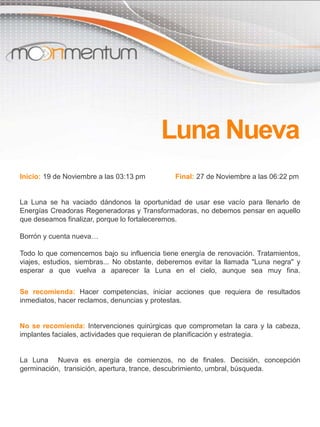Inicio: 19 de Noviembre a las 03:13 pm Final: 27 de Noviembre a las 06:22 pm
La Luna se ha vaciado dándonos la oportunidad de usar ese vacío para llenarlo de
Energías Creadoras Regeneradoras y Transformadoras, no debemos pensar en aquello
que deseamos finalizar, porque lo fortaleceremos.
Borrón y cuenta nueva…
Todo lo que comencemos bajo su influencia tiene energía de renovación. Tratamientos,
viajes, estudios, siembras... No obstante, deberemos evitar la llamada "Luna negra" y
esperar a que vuelva a aparecer la Luna en el cielo, aunque sea muy fina.
Se recomienda: Hacer competencias, iniciar acciones que requiera de resultados
inmediatos, hacer reclamos, denuncias y protestas.
No se recomienda: Intervenciones quirúrgicas que comprometan la cara y la cabeza,
implantes faciales, actividades que requieran de planificación y estrategia.
La Luna Nueva es energía de comienzos, no de finales. Decisión, concepción
germinación, transición, apertura, trance, descubrimiento, umbral, búsqueda.
Luna Nueva
 