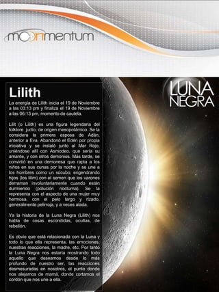 Lilith
La energía de Lilith inicia el 19 de Noviembre
a las 03:13 pm y finaliza el 19 de Noviembre
a las 06:13 pm, momento de cautela.
Lilit (o Lilith) es una figura legendaria del
folklore judío, de origen mesopotámico. Se la
considera la primera esposa de Adán,
anterior a Eva. Abandonó el Edén por propia
iniciativa y se instaló junto al Mar Rojo,
uniéndose allí con Asmodeo, que sería su
amante, y con otros demonios. Más tarde, se
convirtió en una demonesa que rapta a los
niños en sus cunas por la noche y se une a
los hombres como un súcubo, engendrando
hijos (los lilim) con el semen que los varones
derraman involuntariamente cuando están
durmiendo (polución nocturna). Se la
representa con el aspecto de una mujer muy
hermosa, con el pelo largo y rizado,
generalmente pelirroja, y a veces alada.
Ya la historia de la Luna Negra (Lilith) nos
habla de cosas escondidas, ocultas, de
rebelión.
Es obvio que está relacionada con la Luna y
todo lo que ella representa, las emociones,
nuestras reacciones, la madre, etc. Por tanto
la Luna Negra nos estaría mostrando todo
aquello que deseamos desde lo más
profundo de nuestro ser, las reacciones
desmesuradas en nosotros, el punto donde
nos alejamos de mamá, donde cortamos el
cordón que nos une a ella.
 