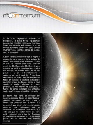 Si la Luna representa además las
tradiciones, la Luna Negra representará
aquello que nosotros hacemos o queremos
hacer, que no estará de acuerdo a lo que
hemos aprendido dentro del seno familiar,
muchas veces, estará en contra de eso que
nos han enseñado.
A Lilith se le ha identificado con lo negro, lo
oscuro, la parte sombra de la psique. Lo
negro como sinónimo de la noche. Durante
el día, los valores materiales dominan,
desde las 06:00 am a las 06:00 pm, la parte
material, racional, el mundo de los horarios,
del trabajo, el mundo solar es el que
prevalece. El pico del materialismo lo
podemos asociar al mediodía. El pico lunar
seria entonces a las 12 de la medianoche.
No es en vano que a esa hora se la conoce
como la Hora de las Brujas, siendo el Nadir
donde la noche adquiere su mayor
potencia, la voz interna, la búsqueda, la
fuerza de donde emergen los fantasmas
nocturnos, los espectros del inconsciente.
La noche nos pone en contacto con
nosotros mismos. Todos los aprendizajes y
poderes espirituales se dan durante la
noche. Las personas que le temen a la
oscuridad, que temen estar despiertos, son
personas muy orientadas por las
circunstancias al servicio materialista de la
vida. Las que no pueden dormir es porque
están recibiendo cierto tipo de información
ya sea conscientemente o no. La noche nos
puede dar el contacto con nosotros
mismos.
 