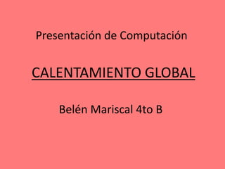 CALENTAMIENTO GLOBAL
Belén Mariscal 4to B
Presentación de Computación
 