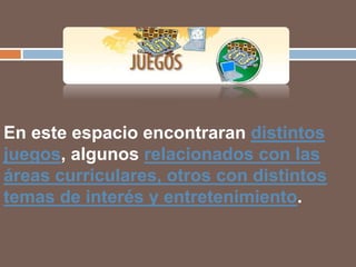 En este espacio encontraran distintos
juegos, algunos relacionados con las
áreas curriculares, otros con distintos
temas de interés y entretenimiento.