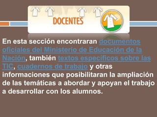 En esta sección encontraran documentos
oficiales del Ministerio de Educación de la
Nación, también textos específicos sobre las
TIC, cuadernos de trabajo y otras
informaciones que posibilitaran la ampliación
de las temáticas a abordar y apoyan el trabajo
a desarrollar con los alumnos.