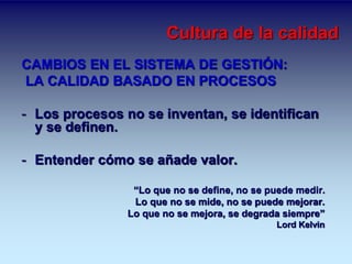 Cultura de la calidad 
CAMBIOS EN EL SISTEMA DE GESTIÓN: 
LA CALIDAD BASADO EN PROCESOS 
- Los procesos no se inventan, se identifican 
y se definen. 
- Entender cómo se añade valor. 
“Lo que no se define, no se puede medir. 
Lo que no se mide, no se puede mejorar. 
Lo que no se mejora, se degrada siempre” 
Lord Kelvin 
 