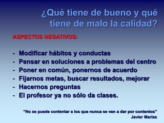 ¿Qué tiene de bueno y qué 
tiene de malo la calidad? 
ASPECTOS NEGATIVOS: 
- Modificar hábitos y conductas 
- Pensar en soluciones a problemas del centro 
- Poner en común, ponernos de acuerdo 
- Fijarnos metas, buscar resultados, mejorar 
- Hacernos preguntas 
- El profesor ya no sólo da clases. 
“No se puede contentar a los que nunca se van a dar por contentos” 
Javier Marías 
 