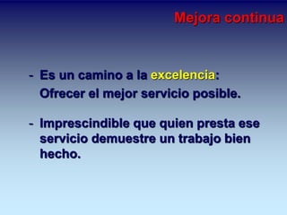 Mejora continua 
- Es un camino a la excelencia: 
Ofrecer el mejor servicio posible. 
- Imprescindible que quien presta ese 
servicio demuestre un trabajo bien 
hecho. 
 