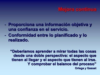 Mejora continua 
- Proporciona una información objetiva y 
una confianza en el servicio. 
- Conformidad entre lo planificado y lo 
realizado. 
“Deberíamos aprender a mirar todas las cosas 
desde una doble perspectiva: el aspecto que 
tienen al llegar y el aspecto que tienen al irse. 
Y comprobar el balance del proceso” 
Ortega y Gasset 
 