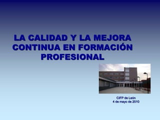 LA CALIDAD Y LA MEJORA 
CONTINUA EN FORMACIÓN 
PROFESIONAL 
CIFP de León 
4 de mayo de 2010 
 