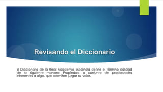 Revisando el Diccionario
El Diccionario de la Real Academia Española define el término calidad
de la siguiente manera: Propiedad o conjunto de propiedades
inherentes a algo, que permiten juzgar su valor.

 