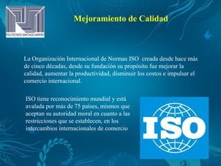 Mejoramiento de Calidad
La Organización Internacional de Normas ISO creada desde hace más
de cinco décadas, desde su fundación su propósito fue mejorar la
calidad, aumentar la productividad, disminuir los costos e impulsar el
comercio internacional.
ISO tiene reconocimiento mundial y está
avalada por más de 75 países, mismos que
aceptan su autoridad moral en cuanto a las
restricciones que se establecen, en los
intercambios internacionales de comercio
 