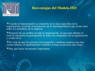 Desventajas del Modelo ISO
Cuando el mejoramiento se concentra en un área específica de la
organización, se pierde la perspectiva de la interdependencia que existe entre
todos los miembros de la empresa.
Requiere de un cambio en toda la organización, ya que para obtener el
éxito es necesaria la participación de todos los integrantes de la organización
y a todo nivel.
En vista de que los gerentes en la pequeña y mediana empresa son muy
conservadores, el mejoramiento Continuo se hace un proceso muy largo.
Hay que hacer inversiones importantes
 