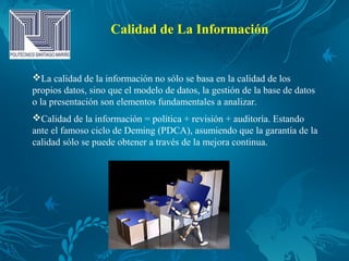 Calidad de La Información
La calidad de la información no sólo se basa en la calidad de los
propios datos, sino que el modelo de datos, la gestión de la base de datos
o la presentación son elementos fundamentales a analizar.
Calidad de la información = política + revisión + auditoría. Estando
ante el famoso ciclo de Deming (PDCA), asumiendo que la garantía de la
calidad sólo se puede obtener a través de la mejora continua.
 