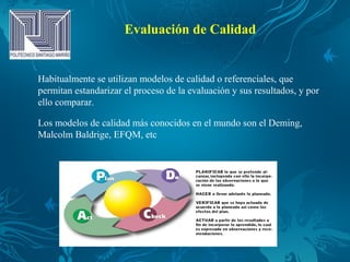 Evaluación de Calidad
Habitualmente se utilizan modelos de calidad o referenciales, que
permitan estandarizar el proceso de la evaluación y sus resultados, y por
ello comparar.
Los modelos de calidad más conocidos en el mundo son el Deming,
Malcolm Baldrige, EFQM, etc
 