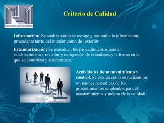 Criterio de Calidad
Información: Se analiza cómo se recoge y transmite la información,
procedente tanto del interior como del exterior
Estandarización: Se examinan los procedimientos para el
establecimiento, revisión y derogación de estándares y la forma en la
que se controlan y sistematizan.
Actividades de mantenimiento y
control. Se evalúa cómo se realizan las
revisiones periódicas de los
procedimientos empleados para el
mantenimiento y mejora de la calidad .
 