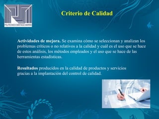 Criterio de Calidad
Actividades de mejora. Se examina cómo se seleccionan y analizan los
problemas críticos o no relativos a la calidad y cuál es el uso que se hace
de estos análisis, los métodos empleados y el uso que se hace de las
herramientas estadísticas.
Resultados producidos en la calidad de productos y servicios
gracias a la implantación del control de calidad.
 