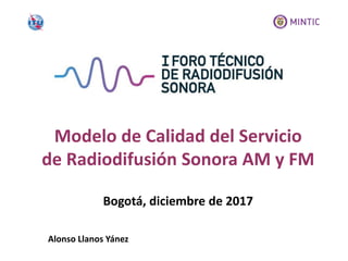 Bogotá, diciembre de 2017
Modelo de Calidad del Servicio
de Radiodifusión Sonora AM y FM
Alonso Llanos Yánez
 