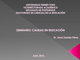 UNIVERSIDAD FERMÍN TORO
     VICERRECTORADO ACADÉMICO
       DECANATO DE POSTGRADO
DOCTORADO EN CIENCIAS DE LA EDUCACIÓN




SEMINARIO: CALIDAD EN EDUCACIÓN

                            Dr. Jesús Garrido Pérez




            Abril, 2012.
 