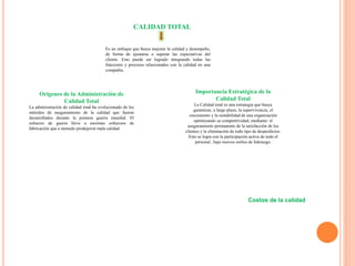 CALIDAD TOTAL
Es un enfoque que busca mejorar la calidad y desempeño,
de forma de ajustarse o superar las expectativas del
cliente. Esto puede ser logrado integrando todas las
funciones y procesos relacionados con la calidad en una
compañía.
Orígenes de la Administración de
Calidad Total
La administración de calidad total ha evolucionado de los
métodos de aseguramiento de la calidad que fueron
desarrollados durante la primera guerra mundial. El
esfuerzo de guerra llevo a enormes esfuerzos de
fabricación que a menudo produjeron mala calidad
Importancia Estratégica de la
Calidad Total
La Calidad total es una estrategia que busca
garantizar, a largo plazo, la supervivencia, el
crecimiento y la rentabilidad de una organización
optimizando su competitividad, mediante: el
aseguramiento permanente de la satisfacción de los
clientes y la eliminación de todo tipo de desperdicios.
Esto se logra con la participación activa de todo el
personal , bajo nuevos estilos de liderazgo.
Costos de la calidad
 