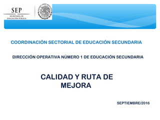 CALIDAD Y RUTA DE
MEJORA
SEPTIEMBRE/2016
DIRECCIÓN OPERATIVA NÚMERO 1 DE EDUCACIÓN SECUNDARIA
COORDINACIÓN SECTORIAL DE EDUCACIÓN SECUNDARIA
 