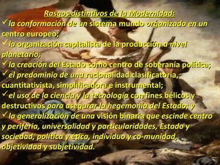 Rasgos distintivos de la Modernidad:Rasgos distintivos de la Modernidad:
la conformación de unla conformación de un sistema mundosistema mundo organizado en unorganizado en un
centro europeo;centro europeo;
lala organización capitalista de la producciónorganización capitalista de la producción a nivela nivel
planetario;planetario;
la creación della creación del Estado como centro de soberanía política;Estado como centro de soberanía política;
el predominio de unael predominio de una racionalidad clasificatoria,racionalidad clasificatoria,
cuantitativista, simplificadora e instrumental;cuantitativista, simplificadora e instrumental;
el uso de la ciencia y la tecnologíael uso de la ciencia y la tecnología con fines bélicos ycon fines bélicos y
destructivosdestructivos para asegurar la hegemonía del Estado; ypara asegurar la hegemonía del Estado; y
la generalización de unala generalización de una visión binariavisión binaria que escinde centroque escinde centro
y periferia, universalidad y particularidades, Estado yy periferia, universalidad y particularidades, Estado y
sociedad, política y ética, individuo y co­munidad,sociedad, política y ética, individuo y co­munidad,
objetividad y subjetividad.objetividad y subjetividad.
 