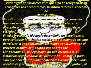 Para tratar de esclarecer antePara tratar de esclarecer ante qué tipo de reorganización
económica nos encontramos; la autora retoma el concepto
de
HEGEMONÍAHEGEMONÍA::
Para Gramsci,Para Gramsci, es una combinación de fuerzaes una combinación de fuerza y consensoy consenso
reunidos en unreunidos en una ala alianza de clases, capaz de ejercer laianza de clases, capaz de ejercer la
dirección económica,dirección económica, política, intelectual ypolítica, intelectual y moral de lamoral de la
sociedad.sociedad.
En este proceso,En este proceso, la ideologíala ideología desempeñadesempeña unun papel centralpapel central
para conseguir la adpara conseguir la adhesión social ahesión social a un determinado sistemaun determinado sistema
de valores, a una concepción del mundode valores, a una concepción del mundo cocongruente con elngruente con el
proyecto económico y político que se propone.proyecto económico y político que se propone.
ConsideradaConsiderada así, la hegemonía no sólo involucra a lasasí, la hegemonía no sólo involucra a las
instanciasinstancias organizadorasorganizadoras del poder social ­como el Estado­del poder social ­como el Estado­
sino que penetrasino que penetra profundamenteprofundamente en las visiones del mundoen las visiones del mundo
aceptables y aceptadas por la sociedad en su conjunto o, alaceptables y aceptadas por la sociedad en su conjunto o, al
 