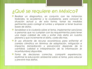 ¿Qué se requiere en México?
 Realizar un diagnostico, en conjunto con las instancias
federales, la academia y la ciudadanía, para conocer la
situación actual y, de esta forma, tomar las medidas
pertinentes para corregir el rumbo y empezar a tener buenas
bases de datos.
 Sensibilizar a la ciudanía sobre el tema, implementar sanciones
a personas que no cumplan con los requerimientos para tener
una mejor calidad de vida y evitar más daño en nuestro
planeta y que incremente el daño, cada día mas.
 El uso eficiente de recurso económicos para enfrentar el
cambio climático en términos de adaptación, mitigación e
impactos (remediación y prevención) depende de la
cantidad, calidad e interpretación de la información (e
incertidumbre) disponible.
 Toma de decisiones correctas, compartir experiencias,
reafirmar la educación ambiental sobre el tema, para educar
y prevenir mas daños.
 