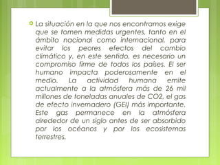  La situación en la que nos encontramos exige
que se tomen medidas urgentes, tanto en el
ámbito nacional como internacional, para
evitar los peores efectos del cambio
climático y, en este sentido, es necesario un
compromiso firme de todos los países. El ser
humano impacta poderosamente en el
medio. La actividad humana emite
actualmente a la atmósfera más de 26 mil
millones de toneladas anuales de CO2, el gas
de efecto invernadero (GEI) más importante.
Este gas permanece en la atmósfera
alrededor de un siglo antes de ser absorbido
por los océanos y por los ecosistemas
terrestres.
 