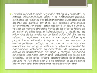  El clima tropical, la poca seguridad del agua y alimentos, el
estatus socioeconómico bajo y la inestabilidad política,
definen a las regiones que podrían ser más vulnerables a los
efectos del cambio climático. Los cambios ambientales
anteriormente señalados están ligados a la salud humana,
ya sea de manera directa a través de los efectos físicos de
los extremos climáticos, e indirectamente a través de las
influencias de los niveles de contaminación del aire, en los
sistemas agrícolas, marinos y de agua dulce que
proporcionan alimento y agua, y en los vectores y
microorganismos patógenos que causan enfermedades
infecciosas en una gran parte de la población mundial. La
participación enfocada en actividades de género, que
incluya la administración del agua y energía, educación
ambiental, seguridad alimentaria, reducción del riesgo por
desastres, entre otros, creará oportunidades económicas,
reducirá la vulnerabilidad y empoderarán a poblaciones
más marginadas para crear una sociedad sustentable.
 