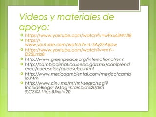 Videos y materiales de
apoyo:
 https://www.youtube.com/watch?v=wPxu63WtJI8
 https://
www.youtube.com/watch?v=L-SAy2FA6bw
 https://www.youtube.com/watch?v=mY--
D25Lmb8
 http://www.greenpeace.org/international/en/
 http://cambioclimatico.inecc.gob.mx/comprend
ercc/queeselcc/queeselcc.html
 http://www.mexicoambiental.com/mexico/camb
io.html
 http://www.cinu.mx/mt/mt-search.cgi?
IncludeBlogs=2&tag=Cambio%20clim
%C3%A1tico&limit=20
 