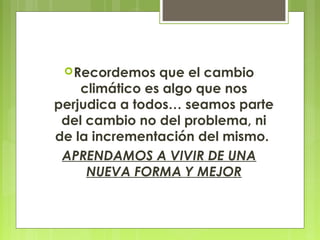 Recordemos que el cambio
climático es algo que nos
perjudica a todos… seamos parte
del cambio no del problema, ni
de la incrementación del mismo.
APRENDAMOS A VIVIR DE UNA
NUEVA FORMA Y MEJOR
 