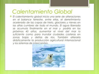 Calentamiento Global
 El calentamiento global inicia una serie de alteraciones
en el balance terrestre, entre ellas, el derretimiento
acelerado de las capas de hielo, glaciares y nieves en
las altas cumbres de todo el mundo. El agua liberada
se acumula finalmente en el mar y  podría en los
próximos 45 años, aumentar el nivel del mar lo
suficiente como para inundar ciudades costeras en
zonas bajas y deltas de ríos. También alteraría
drásticamente la producción agricultural internacional
y los sistemas de intercambio.
 