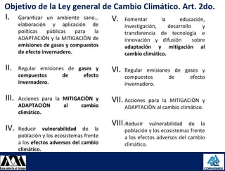 Objetivo de la Ley general de Cambio Climático. Art. 2do.
I. Garantizar un ambiente sano… V. Fomentar la educación,
        elaboración y aplicación de                investigación,    desarrollo     y
        políticas   públicas   para  la            transferencia de tecnología e
        ADAPTACIÒN y la MITIGACIÒN de              innovación y difusión        sobre
        emisiones de gases y compuestos            adaptación y mitigación al
        de efecto invernadero.                     cambio climático.

 II.    Regular emisiones de gases y         VI.   Regular emisiones de gases y
        compuestos      de     efecto              compuestos      de     efecto
        invernadero.                               invernadero.

 III.   Acciones para la MITIGACIÒN y        VII. Acciones para la MITIGACIÒN y
        ADAPTACIÒN       al    cambio              ADAPTACIÒN al cambio climático.
        climático.
                                             VIII.Reducir     vulnerabilidad de la
 IV.    Reducir vulnerabilidad de la               población y los ecosistemas frente
        población y los ecosistemas frente         a los efectos adversos del cambio
        a los efectos adversos del cambio          climático.
        climático.

08/08/2012                                                                              14
 