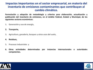Impactos importantes en el sector empresarial, en materia del
       inventario de emisiones contaminantes que contribuyan al
                           cambio climático.
     Formulación y adopción de metodología y criterios para elaboración, actualización y
     publicación del inventario de emisiones, en el ámbito Federal, Estatal y Municipal, de los
     siguientes sectores económicos:

     1. Generación y uso de energía,

     2. Transporte,

     3. Agricultura, ganadería, bosques y otros usos del suelo,

     4. Residuos,

     5. Procesos industriales y

     6. Otras actividades     determinadas    por   instancias    internacionales   o   autoridades
        competentes.




08/08/2012                                                                                            16
 