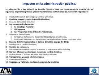 Impactos en la administración pública.
     La adopción de la Ley General de Cambio Climático, trae por consecuencia la creación de los
     siguientes organismos públicos y los correspondientes instrumentos de planeación y operación:

     1.      Instituto Nacional de Ecología y Cambio Climático,
     2.      Comisión Intersecretarial de Cambio Climático,
     3.      Consejo de Cambio Climático,
     4.      Instrumentos de planeación
               1. La estrategia Nacional
               2. El Programa
               3. Los Programas de las Entidades Federativas,
     5.      Inventario de emisiones
               1. Emisiones de la quema de combustibles fósiles, anualmente.
               2. Emisiones distintas a las de la quema de combustibles fósiles, cada dos años.
     6.      Sistema de Información sobre el Cambio Climático, a cargo del INEGI.
     7.      Fondo para el cambio climático,
     8.      Registro de emisiones,
     9.      Instrumentos económicos para promover la instrumentación de la Ley,
     10.     Normas Oficiales Mexicanas en materia de cambio climático,
     11.     Evaluación de la Política Nacional de Cambio Climático,
     12.     Transparencia y acceso a la información,
     13.     Participación Social,
     14.     Inspección y vigilancia, medidas de seguridad y sanciones



08/08/2012                                                                                           20
 