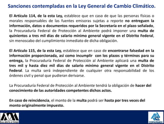 Sanciones contempladas en la Ley General de Cambio Climático.
     El Artículo 114, de la esta Ley, establece que en caso de que las personas físicas o
     morales responsables de las fuentes emisoras sujetas a reporte no entreguen la
     información, datos o documentos requeridos por la Secretaría en el plazo señalado,
     la Procuraduría Federal de Protección al Ambiente podrá imponer una multa de
     quinientos a tres mil días de salario mínimo general vigente en el Distrito Federal,
     sin menoscabo del cumplimiento inmediato de dicha obligación.

     El Artículo 115, de la esta Ley, establece que en caso de encontrarse falsedad en la
     información proporcionada, así como incumplir con los plazos y términos para su
     entrega, la Procuraduría Federal de Protección al Ambiente aplicará una multa de
     tres mil y hasta diez mil días de salario mínimo general vigente en el Distrito
     Federal. La multa será independiente de cualquier otra responsabilidad de los
     órdenes civil y penal que pudieran derivarse.

     La Procuraduría Federal de Protección al Ambiente tendrá la obligación de hacer del
     conocimiento de las autoridades competentes dichos actos.

     En caso de reincidencia, el monto de la multa podrá ser hasta por tres veces del
     monto originalmente impuesto.


08/08/2012                                                                                  24
 