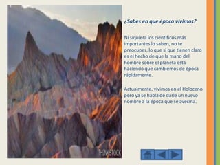 ¿Sabes en que época vivimos?
Ni siquiera los cientificos más
importantes lo saben, no te
preocupes, lo que si que tienen claro
es el hecho de que la mano del
hombre sobre el planeta está
haciendo que cambiemos de época
rápidamente.
Actualmente, vivimos en el Holoceno
pero ya se habla de darle un nuevo
nombre a la época que se avecina.
 