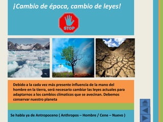 ¡Cambio de época, cambio de leyes!
Debido a la cada vez más presente influencia de la mano del
hombre en la tierra, será necesario cambiar las leyes actuales para
adaptarnos a los cambios clímaticos que se avecinan. Debemos
conservar nuestro planeta
Se habla ya de Antropoceno ( Anthropos – Hombre / Cene – Nuevo )
 