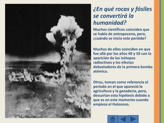 ¿En qué rocas y fósiles
se convertirá la
humanidad?
Muchos científicos coinciden que
se habla de antropoceno, pero,
¿cuándo se inicia este periódo?
Muchos de ellos coinciden en que
fue allá por los años 40 y 50 con la
aparición de los isótopos
radioctivos y los efectos
debastadores de la primera bomba
atómica.
Otros, toman como referencia el
período en el que apareció la
agricultura y la ganadería, pero,
descartan esta hipótesis debido a
que es en este momento cuando
empieza el Holoceno.
 