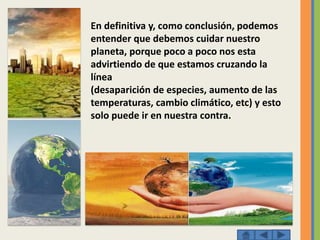 En definitiva y, como conclusión, podemos
entender que debemos cuidar nuestro
planeta, porque poco a poco nos esta
advirtiendo de que estamos cruzando la
línea
(desaparición de especies, aumento de las
temperaturas, cambio climático, etc) y esto
solo puede ir en nuestra contra.
 