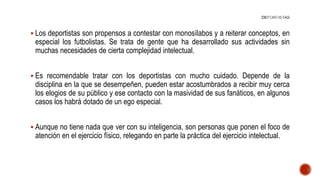  Los deportistas son propensos a contestar con monosílabos y a reiterar conceptos, en
especial los futbolistas. Se trata de gente que ha desarrollado sus actividades sin
muchas necesidades de cierta complejidad intelectual.
 Es recomendable tratar con los deportistas con mucho cuidado. Depende de la
disciplina en la que se desempeñen, pueden estar acostumbrados a recibir muy cerca
los elogios de su público y ese contacto con la masividad de sus fanáticos, en algunos
casos los habrá dotado de un ego especial.
 Aunque no tiene nada que ver con su inteligencia, son personas que ponen el foco de
atención en el ejercicio físico, relegando en parte la práctica del ejercicio intelectual.
 