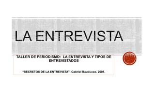 TALLER DE PERIODISMO: LA ENTREVISTA Y TIPOS DE
ENTREVISTADOS
“SECRETOS DE LA ENTREVISTA”. Gabriel Bauducco. 2001.
 