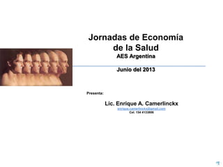 Jornadas de Economía
de la Salud
AES Argentina
Junio del 2013

Presenta:

Lic. Enrique A. Camerlinckx
enrique.camerlinckx@gmail.com
Cel. 154 4133806

 