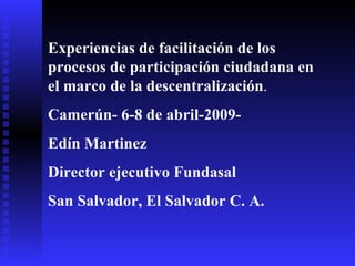 Experiencias de facilitación de los procesos de participación ciudadana en el marco de la descentralización . Camerún- 6-8 de abril-2009-  Edín Martinez Director ejecutivo Fundasal San Salvador, El Salvador C. A.  